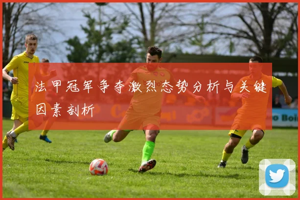 法甲冠军争夺激烈态势分析与关键因素剖析